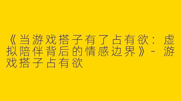 《当游戏搭子有了占有欲：虚拟陪伴背后的情感边界》-游戏搭子占有欲