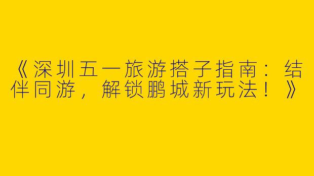 《深圳五一旅游搭子指南：结伴同游，解锁鹏城新玩法！》
