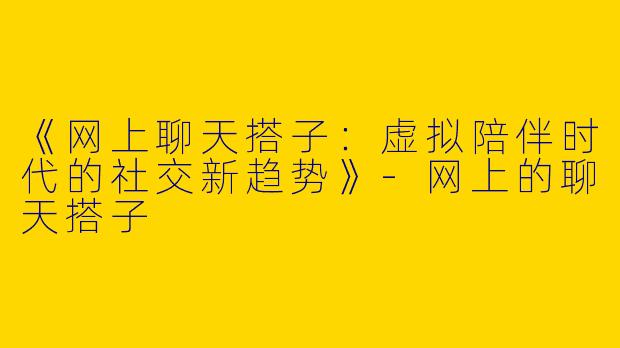 《网上聊天搭子：虚拟陪伴时代的社交新趋势》-网上的聊天搭子