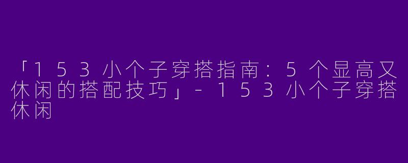 「153小个子穿搭指南：5个显高又休闲的搭配技巧」-153小个子穿搭休闲