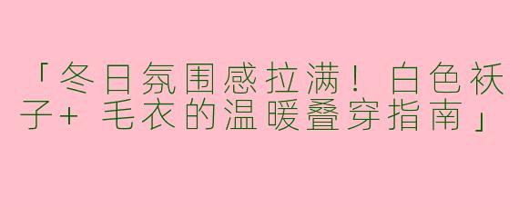 「冬日氛围感拉满！白色袄子+毛衣的温暖叠穿指南」