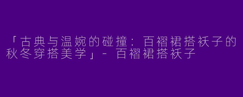 「古典与温婉的碰撞：百褶裙搭袄子的秋冬穿搭美学」-百褶裙搭袄子
