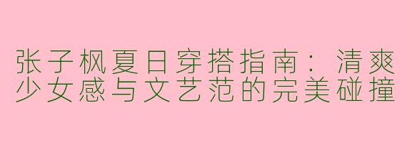 张子枫夏日穿搭指南：清爽少女感与文艺范的完美碰撞
