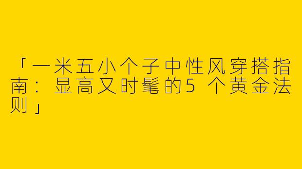 「一米五小个子中性风穿搭指南：显高又时髦的5个黄金法则」