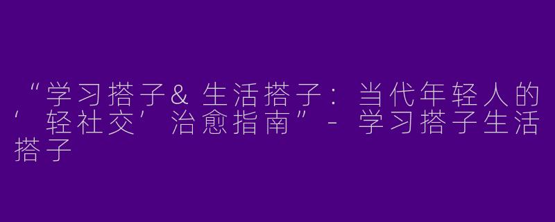“学习搭子&生活搭子：当代年轻人的‘轻社交’治愈指南”-学习搭子生活搭子