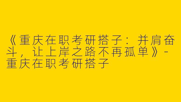 《重庆在职考研搭子：并肩奋斗，让上岸之路不再孤单》-重庆在职考研搭子