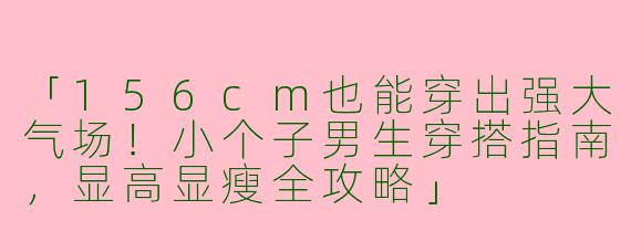 「156cm也能穿出强大气场！小个子男生穿搭指南，显高显瘦全攻略」