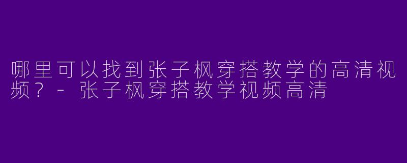 哪里可以找到张子枫穿搭教学的高清视频？