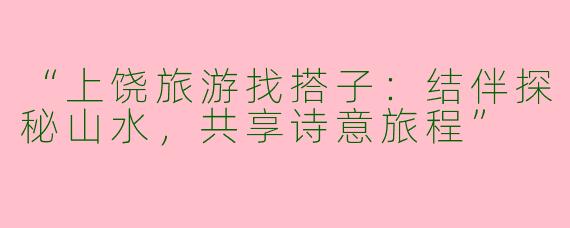 “上饶旅游找搭子：结伴探秘山水，共享诗意旅程”