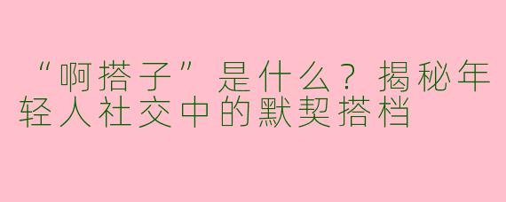 “啊搭子”是什么？揭秘年轻人社交中的默契搭档