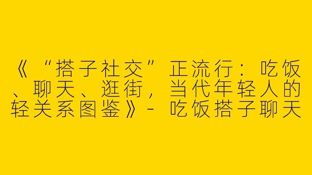《“搭子社交”正流行：吃饭、聊天、逛街，当代年轻人的轻关系图鉴》-吃饭搭子聊天搭子逛街搭子