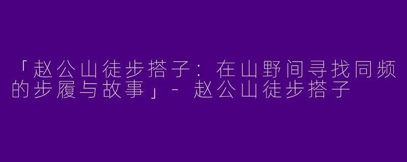 「赵公山徒步搭子：在山野间寻找同频的步履与故事」-赵公山徒步搭子