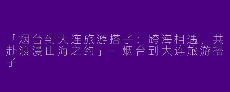 「烟台到大连旅游搭子：跨海相遇，共赴浪漫山海之约」-烟台到大连旅游搭子