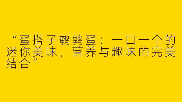 “蛋搭子鹌鹑蛋：一口一个的迷你美味，营养与趣味的完美结合”