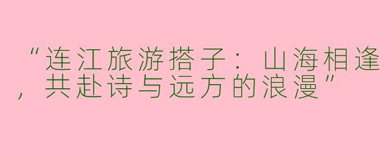 “连江旅游搭子：山海相逢，共赴诗与远方的浪漫”
