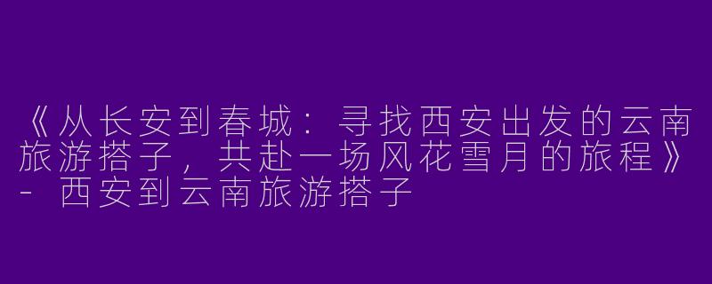 《从长安到春城：寻找西安出发的云南旅游搭子，共赴一场风花雪月的旅程》-西安到云南旅游搭子