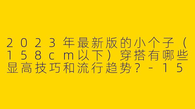 2023年最新版的小个子（158cm以下）穿搭有哪些显高技巧和流行趋势？-158小个子穿搭最新版