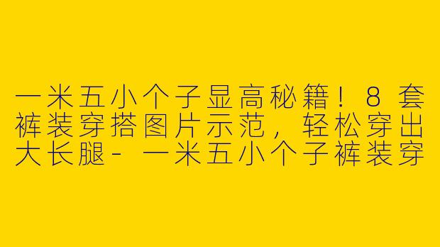 一米五小个子显高秘籍！8套裤装穿搭图片示范，轻松穿出大长腿-一米五小个子裤装穿搭图片