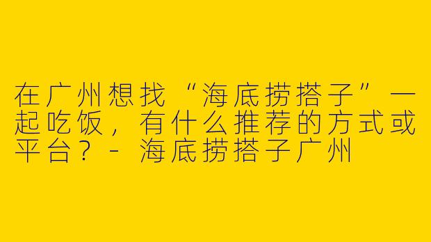 在广州想找“海底捞搭子”一起吃饭，有什么推荐的方式或平台？-海底捞搭子广州