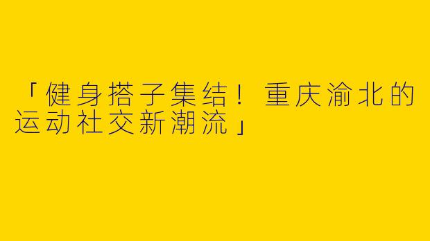 「健身搭子集结！重庆渝北的运动社交新潮流」