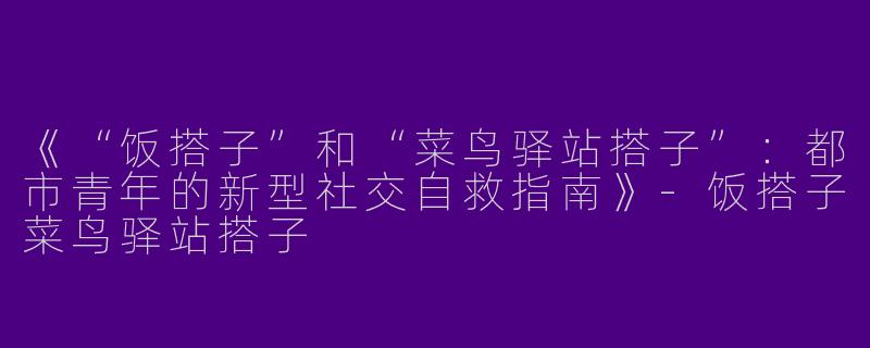 《“饭搭子”和“菜鸟驿站搭子”：都市青年的新型社交自救指南》-饭搭子菜鸟驿站搭子