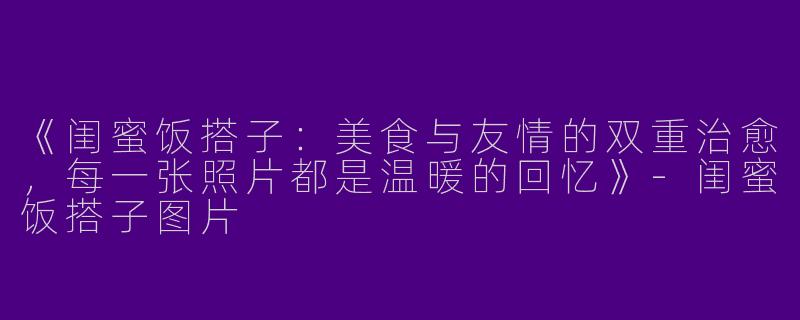《闺蜜饭搭子：美食与友情的双重治愈，每一张照片都是温暖的回忆》-闺蜜饭搭子图片