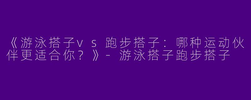 《游泳搭子vs跑步搭子：哪种运动伙伴更适合你？》-游泳搭子跑步搭子