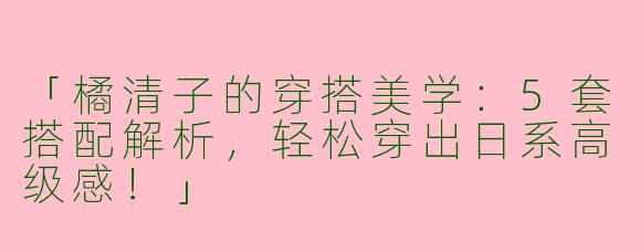 「橘清子的穿搭美学：5套搭配解析，轻松穿出日系高级感！」