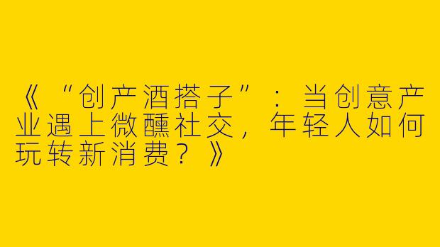 《“创产酒搭子”：当创意产业遇上微醺社交，年轻人如何玩转新消费？》