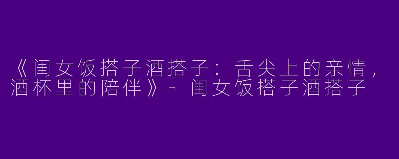 《闺女饭搭子酒搭子：舌尖上的亲情，酒杯里的陪伴》-闺女饭搭子酒搭子