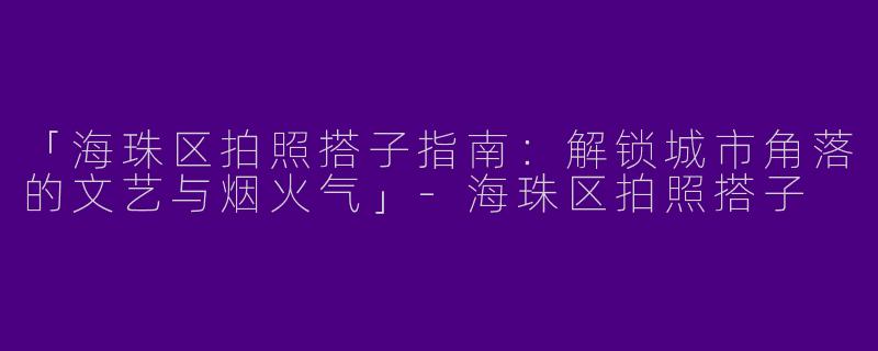 「海珠区拍照搭子指南：解锁城市角落的文艺与烟火气」-海珠区拍照搭子