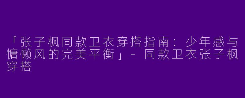 「张子枫同款卫衣穿搭指南：少年感与慵懒风的完美平衡」-同款卫衣张子枫穿搭