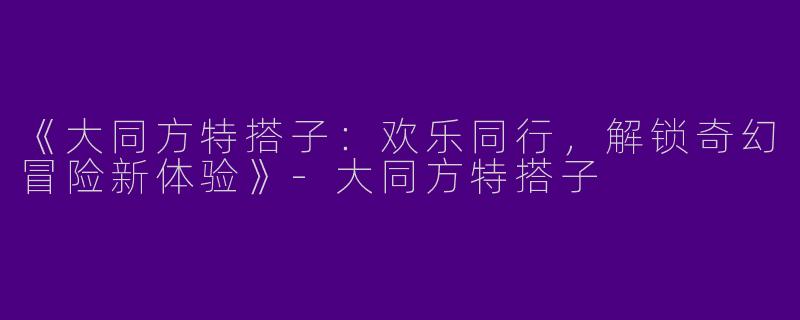 《大同方特搭子：欢乐同行，解锁奇幻冒险新体验》
