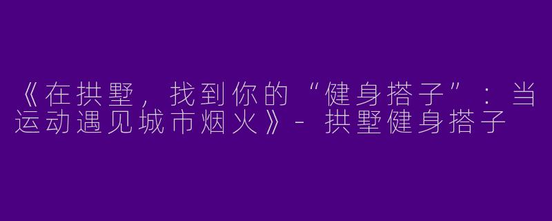 《在拱墅，找到你的“健身搭子”：当运动遇见城市烟火》-拱墅健身搭子