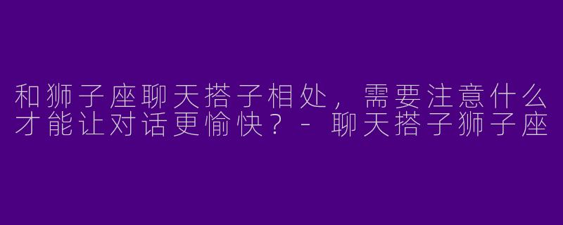 和狮子座聊天搭子相处，需要注意什么才能让对话更愉快？-聊天搭子狮子座
