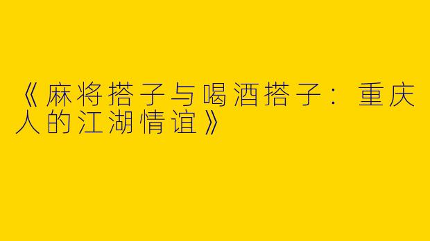《麻将搭子与喝酒搭子：重庆人的江湖情谊》