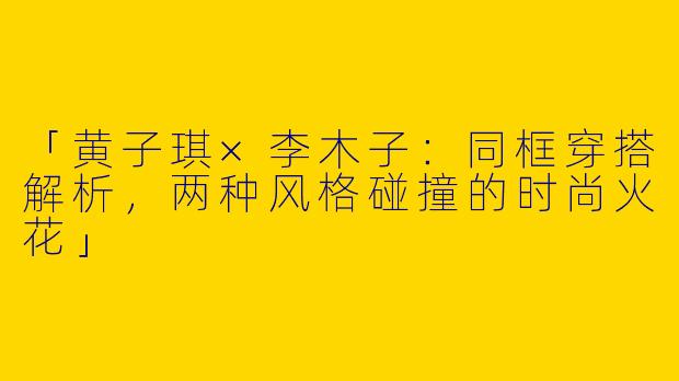 「黄子琪×李木子：同框穿搭解析，两种风格碰撞的时尚火花」