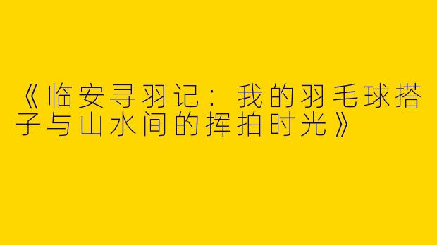 《临安寻羽记：我的羽毛球搭子与山水间的挥拍时光》