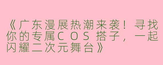《广东漫展热潮来袭！寻找你的专属COS搭子，一起闪耀二次元舞台》
