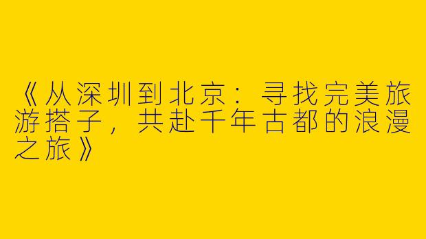 《从深圳到北京：寻找完美旅游搭子，共赴千年古都的浪漫之旅》