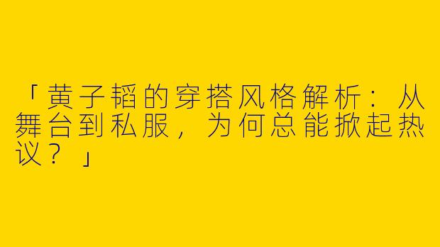 「黄子韬的穿搭风格解析：从舞台到私服，为何总能掀起热议？」