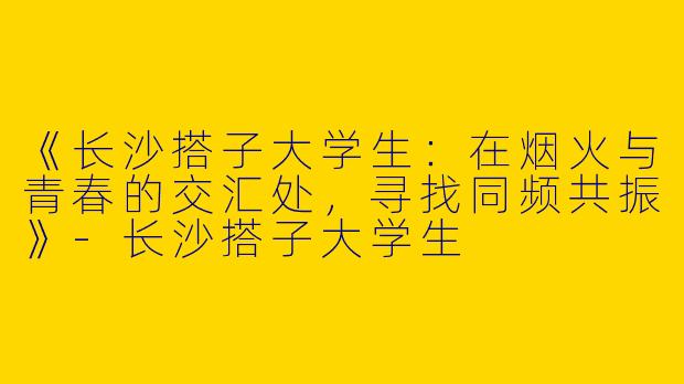《长沙搭子大学生：在烟火与青春的交汇处，寻找同频共振》-长沙搭子大学生