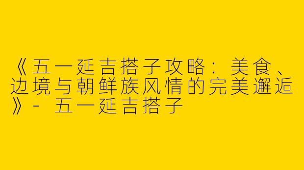 《五一延吉搭子攻略：美食、边境与朝鲜族风情的完美邂逅》-五一延吉搭子
