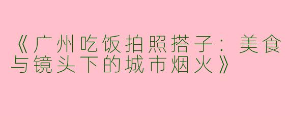 《广州吃饭拍照搭子：美食与镜头下的城市烟火》