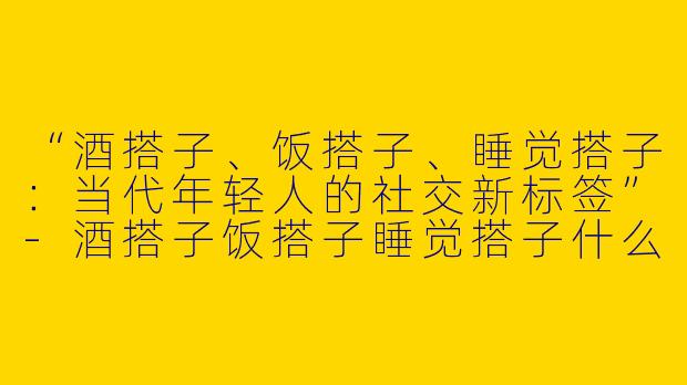 “酒搭子、饭搭子、睡觉搭子：当代年轻人的社交新标签”-酒搭子饭搭子睡觉搭子什么意思