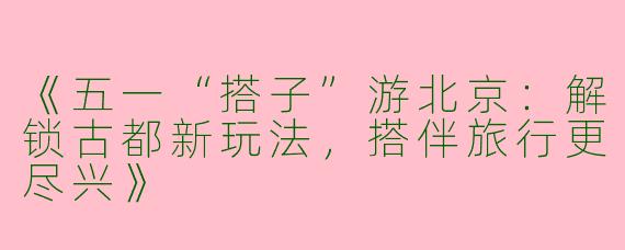 《五一“搭子”游北京：解锁古都新玩法，搭伴旅行更尽兴》