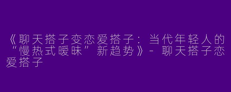 《聊天搭子变恋爱搭子：当代年轻人的“慢热式暧昧”新趋势》-聊天搭子恋爱搭子