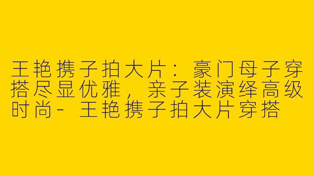 王艳携子拍大片：豪门母子穿搭尽显优雅，亲子装演绎高级时尚-王艳携子拍大片穿搭