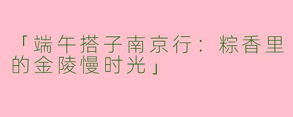 「端午搭子南京行：粽香里的金陵慢时光」