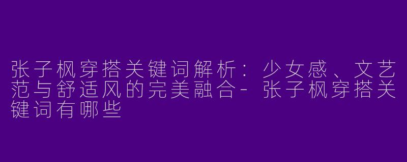 张子枫穿搭关键词解析：少女感、文艺范与舒适风的完美融合-张子枫穿搭关键词有哪些
